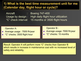 1) What is the best time measurement unit for me
(Calendar day, flight hour or cycle)?
Operator A:
„ Average usage : 7000 fh/year
„ “C” checks: 3500 flight hour
Operator B :
„ Average usage: 7000 fh/year
„ “C” checks: 15 months
Aircraft : Boeing 747-400
Usage by design : High daily flight hour utilization
“C” check interval: 15 months or 3500 flight hours
Result: Operator A will perform more “C” checks than Operator B
which results in increase in maintenance cost with no increased level of
safety and reliability.
 