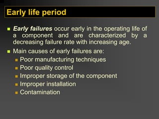 Early life period
„ Early failures occur early in the operating life of
a component and are characterized by a
decreasing failure rate with increasing age.
„ Main causes of early failures are:
„ Poor manufacturing techniques
„ Poor quality control
„ Improper storage of the component
„ Improper installation
„ Contamination
 
