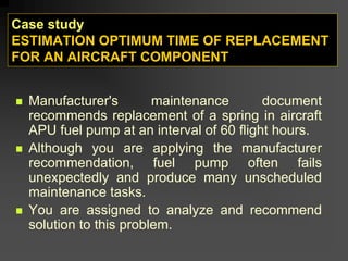 Case study
ESTIMATION OPTIMUM TIME OF REPLACEMENT
FOR AN AIRCRAFT COMPONENT
„ Manufacturer's maintenance document
recommends replacement of a spring in aircraft
APU fuel pump at an interval of 60 flight hours.
„ Although you are applying the manufacturer
recommendation, fuel pump often fails
unexpectedly and produce many unscheduled
maintenance tasks.
„ You are assigned to analyze and recommend
solution to this problem.
 
