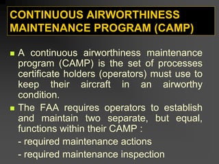 CONTINUOUS AIRWORTHINESS
MAINTENANCE PROGRAM (CAMP)
„ A continuous airworthiness maintenance
program (CAMP) is the set of processes
certificate holders (operators) must use to
keep their aircraft in an airworthy
condition.
„ The FAA requires operators to establish
and maintain two separate, but equal,
functions within their CAMP :
- required maintenance actions
- required maintenance inspection
 