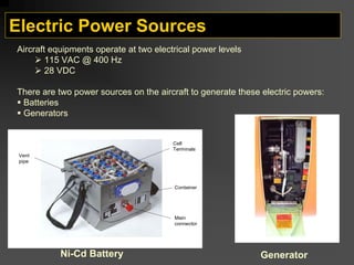 Electric Power Sources
Cell
Terminals
Container
Main
connector
Vent
pipe
Ni-Cd Battery Generator
Aircraft equipments operate at two electrical power levels
¾ 115 VAC @ 400 Hz
¾ 28 VDC
There are two power sources on the aircraft to generate these electric powers:
ƒ Batteries
ƒ Generators
 
