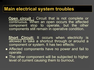 Main electrical system troubles
Open circuit : Circuit that is not complete or
continuous. When an open occurs the affected
component stop to operate, but the other
components still remain in operative condition.
Short Circuit: It occurs when electricity is
allowed to take a shortcut through or around a
component or system. It has two effects:
„ Affected components have no power and fail to
operate
„ The other component will be subjected to higher
level of current causing them to burnout.
 