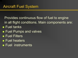 Aircraft Fuel System
Provides continuous flow of fuel to engine
in all flight conditions. Main components are:
„ Fuel tanks
„ Fuel Pumps and valves
„ Fuel Filters
„ Fuel heaters
„ Fuel instruments
 