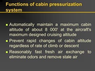 Functions of cabin pressurization
system
„ Automatically maintain a maximum cabin
altitude of about 8 000' at the aircraft's
maximum designed cruising altitude
„ Prevent rapid changes of cabin altitude
regardless of rate of climb or descent
„ Reasonably fast fresh air exchange to
eliminate odors and remove stale air
 