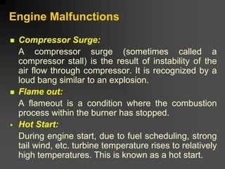 Engine Malfunctions
„ Compressor Surge:
A compressor surge (sometimes called a
compressor stall) is the result of instability of the
air flow through compressor. It is recognized by a
loud bang similar to an explosion.
„ Flame out:
A flameout is a condition where the combustion
process within the burner has stopped.
ƒ Hot Start:
During engine start, due to fuel scheduling, strong
tail wind, etc. turbine temperature rises to relatively
high temperatures. This is known as a hot start.
 