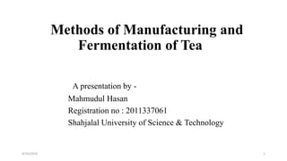 Methods of Manufacturing and
Fermentation of Tea
A presentation by -
Mahmudul Hasan
Registration no : 2011337061
Shahjalal University of Science & Technology
4/24/2019 1
 