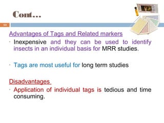 Cont…
Advantages of Tags and Related markers
• Inexpensive and they can be used to identify
insects in an individual basis for MRR studies.
• Tags are most useful for long term studies
Disadvantages
• Application of individual tags is tedious and time
consuming.
14
 