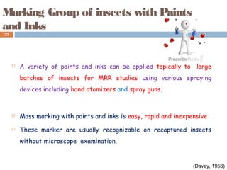 Marking Group of insects with Paints
and Inks
 A variety of paints and inks can be applied topically to large
batches of insects for MRR studies using various spraying
devices including hand atomizers and spray guns.
 Mass marking with paints and inks is easy, rapid and inexpensive
 These marker are usually recognizable on recaptured insects
without microscope examination.
25
(Davey, 1956)
 