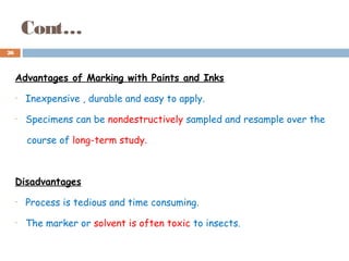 Cont…
Advantages of Marking with Paints and Inks
• Inexpensive , durable and easy to apply.
• Specimens can be nondestructively sampled and resample over the
course of long-term study.
Disadvantages
• Process is tedious and time consuming.
• The marker or solvent is often toxic to insects.
26
 
