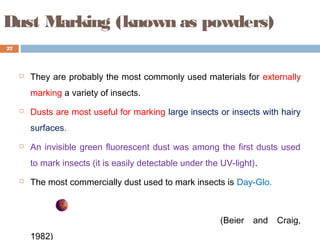 Dust Marking (known as powders)
 They are probably the most commonly used materials for externally
marking a variety of insects.
 Dusts are most useful for marking large insects or insects with hairy
surfaces.
 An invisible green fluorescent dust was among the first dusts used
to mark insects (it is easily detectable under the UV-light).
 The most commercially dust used to mark insects is Day-Glo.
(Beier and Craig,
1982)
27
 