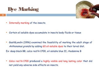 Dye Marking
 Internally marking of the insects.
 Certain oil soluble dyes accumulate in insects body fluids or tissue
 Gast&Landin (1996) examined the feasibility of marking the adult stage of
Anthonomus grandis by adding 60 oil-soluble dyes to their larval diet.
Ex: deep black BB, calco red N-1700, oil-soluble blue II, rhodamine B
 Calco red N-1700 produced a highly visible and long lasting color that did
not yield any adverse side effects on insects.
31
 