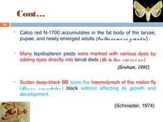 Cont…
 Calco red N-1700 accumulates in the fat body of the larvae,
pupae, and newly emerged adults (Antho no m o us g randis ).
 Many lepidopteron pests were marked with various dyes by
adding dyes directly into larval diets (He lio this vire sce ns).
(Graham, 1991)
 Sudan deep-black BB turns the haemolymph of the melon fly
(Dacus cucurbitae ) black without affecting its growth and
development.
(Schroeder, 1974)
32
 