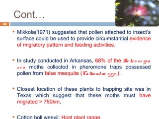 Cont…
 Mikkola(1971) suggested that pollen attached to insect’s
surface could be used to provide circumstantial evidence
of migratory pattern and feeding activities.
 In study conducted in Arkansas, 68% of the He lico ve rpa
z e a moths collected in pheromone traps possessed
pollen from false mesquite (Calliandra spp. ).
 Closest location of these plants to trapping site was in
Texas which suggest that these moths must have
migrated > 750km.

38
 