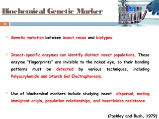 Biochemical Genetic Marker
 Genetic variation between insect races and biotypes
 Insect-specific enzymes can identify distinct insect populations. These
enzyme “fingerprints” are invisible to the naked eye, so their banding
patterns must be detected by various techniques, including
Polyacrylamide and Starch Gel Electrophoresis.
 Use of biochemical markers include studying insect dispersal, mating
immigrant origin, population relationships, and insecticides resistance.
41
(Pashley and Bush, 1979)
 