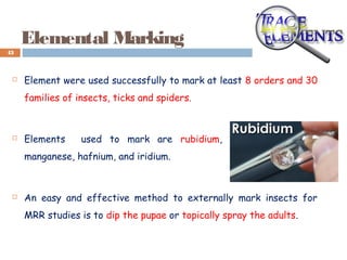 Elemental Marking
 Element were used successfully to mark at least 8 orders and 30
families of insects, ticks and spiders.
 Elements used to mark are rubidium, strontium, cesium,
manganese, hafnium, and iridium.
 An easy and effective method to externally mark insects for
MRR studies is to dip the pupae or topically spray the adults.
43
 