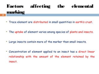 Factors affecting the elemental
marking
 Trace element are distributed in small quantities in earth’s crust.
 The uptake of element varies among species of plants and insects.
 Large insects contain more of the marker than small insects.
 Concentration of element applied to an insect has a direct linear
relationship with the amount of the element retained by the
insect.
45
 
