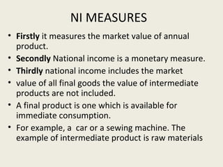 NI MEASURES
• Firstly it measures the market value of annual
product.
• Secondly National income is a monetary measure.
• Thirdly national income includes the market
• value of all final goods the value of intermediate
products are not included.
• A final product is one which is available for
immediate consumption.
• For example, a car or a sewing machine. The
example of intermediate product is raw materials

 