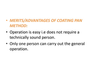 • MERITS/ADVANTAGES OF COATING PAN
METHOD:
• Operation is easy i.e does not require a
technically sound person.
• Only one person can carry out the general
operation.
 