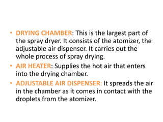 • DRYING CHAMBER: This is the largest part of
the spray dryer. It consists of the atomizer, the
adjustable air dispenser. It carries out the
whole process of spray drying.
• AIR HEATER: Supplies the hot air that enters
into the drying chamber.
• ADJUSTABLE AIR DISPENSER: It spreads the air
in the chamber as it comes in contact with the
droplets from the atomizer.
 