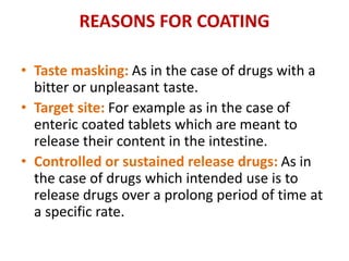 REASONS FOR COATING
• Taste masking: As in the case of drugs with a
bitter or unpleasant taste.
• Target site: For example as in the case of
enteric coated tablets which are meant to
release their content in the intestine.
• Controlled or sustained release drugs: As in
the case of drugs which intended use is to
release drugs over a prolong period of time at
a specific rate.
 