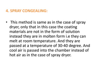 4. SPRAY CONGEALING:
• This method is same as in the case of spray
dryer, only that in this case the coating
materials are not in the form of solution
instead they are in molten form i.e they can
melt at room temperature. And they are
passed at a temperature of 30-40 degree. And
cool air is passed into the chamber instead of
hot air as in the case of spray dryer.
 