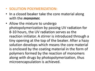• SOLUTION POLYMERIZATION:
• In a closed beaker take the core material along
with the monomer.
• Allow the mixture to undergo
photopolymerization by passing UV radiation for
8-10 hours, the UV radiation serves as the
reaction initiator. A stirrer is introduced through a
tiny opening at the top of the beaker. After a hazy
solution develops which means the core material
is enclosed by the coating material in the form of
polymers formed by the reaction of monomers
along with drugs by photopolymerization, thus
microencapsulation is achieved.
 