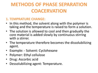 METHODS OF PHASE SEPARATION
COACERVATION
1. TEMPRATURE CHANGE:
• In this method, the solvent along with the polymer is
taking and the temperature is raised to form a solution.
• The solution is allowed to cool and then gradually the
core material is added slowly by continuous stirring
with a stirrer.
• The temperature therefore becomes the dissolubilizing
agent.
• Example: - Solvent: Cyclohexane
• Polymer: Ethyl cellulose
• Drug: Ascorbic acid
• Dessolubilizing agent: Temperature.
 