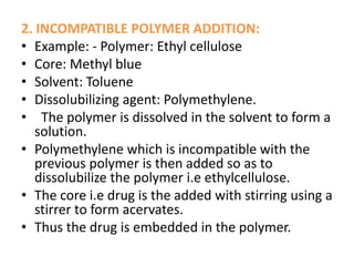 2. INCOMPATIBLE POLYMER ADDITION:
• Example: - Polymer: Ethyl cellulose
• Core: Methyl blue
• Solvent: Toluene
• Dissolubilizing agent: Polymethylene.
• The polymer is dissolved in the solvent to form a
solution.
• Polymethylene which is incompatible with the
previous polymer is then added so as to
dissolubilize the polymer i.e ethylcellulose.
• The core i.e drug is the added with stirring using a
stirrer to form acervates.
• Thus the drug is embedded in the polymer.
 