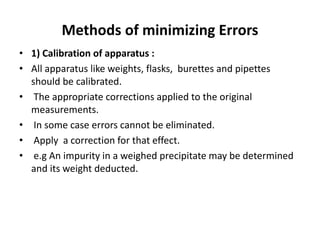 Methods of minimizing Errors
• 1) Calibration of apparatus :
• All apparatus like weights, flasks, burettes and pipettes
should be calibrated.
• The appropriate corrections applied to the original
measurements.
• In some case errors cannot be eliminated.
• Apply a correction for that effect.
• e.g An impurity in a weighed precipitate may be determined
and its weight deducted.
 