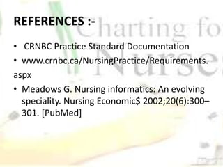 REFERENCES :-
• CRNBC Practice Standard Documentation
• www.crnbc.ca/NursingPractice/Requirements.
aspx
• Meadows G. Nursing informatics: An evolving
speciality. Nursing Economic$ 2002;20(6):300–
301. [PubMed]
 