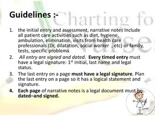 Guidelines :-
1. the initial entry and assessment, narrative notes include
all patient care activities such as diet, hygiene,
ambulation, elimination, visits from health care
professionals (Dr, dilatation, social worker , etc) or family,
tests, specific problems
2. All entry are signed and dated. Every timed entry must
have a legal signature: 1st initial, last name and legal
status.
3. The last entry on a page must have a legal signature. Plan
the last entry on a page so it has a logical statement and
signature.
4. Each page of narrative notes is a legal document must be
dated–and signed.
 