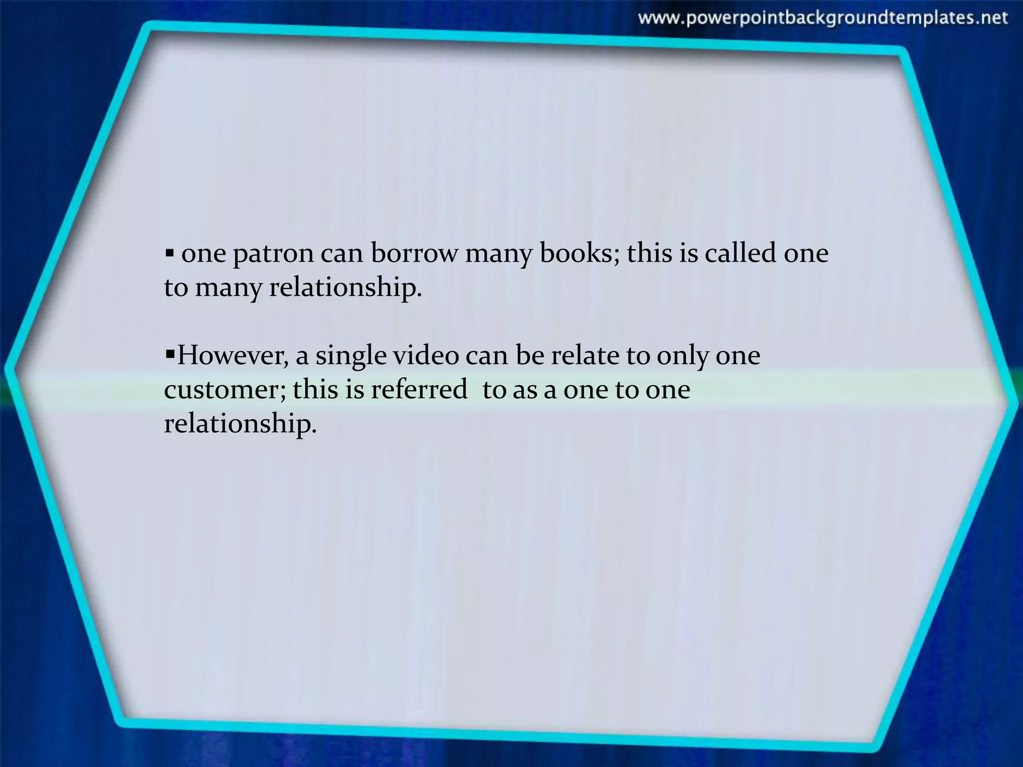  one patron can borrow many books; this is called one
to many relationship.

However, a single video can be relate to only one
customer; this is referred to as a one to one
relationship.
 