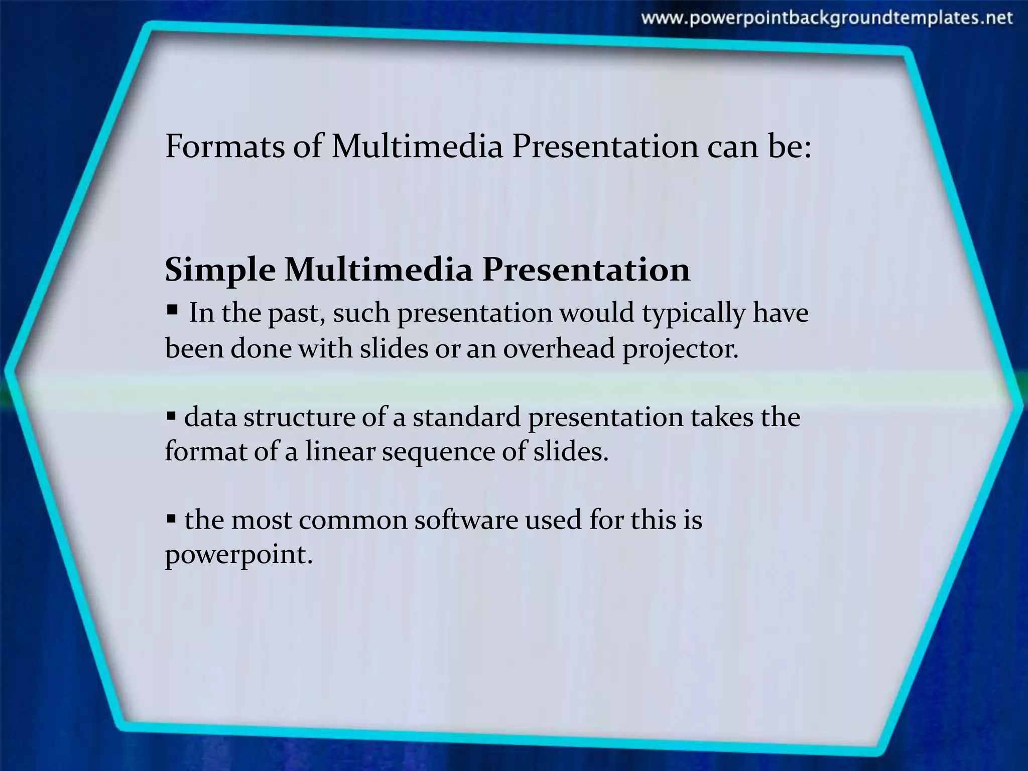 Formats of Multimedia Presentation can be:


Simple Multimedia Presentation
 In the past, such presentation would typically have
been done with slides or an overhead projector.

 data structure of a standard presentation takes the
format of a linear sequence of slides.

 the most common software used for this is
powerpoint.
 