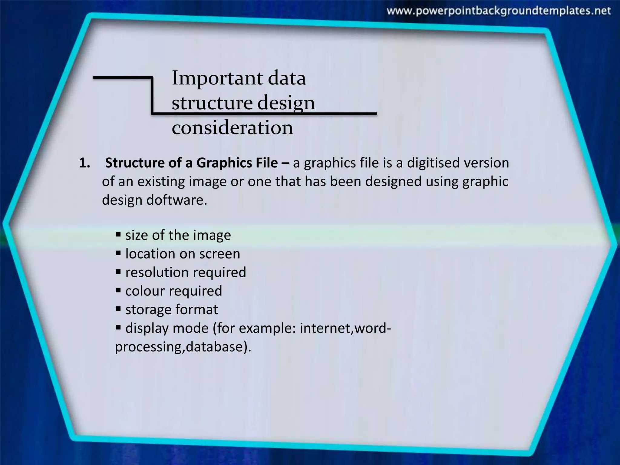 Important data
               structure design
               consideration
1. Structure of a Graphics File – a graphics file is a digitised version
   of an existing image or one that has been designed using graphic
   design doftware.

       size of the image
       location on screen
       resolution required
       colour required
       storage format
       display mode (for example: internet,word-
      processing,database).
 