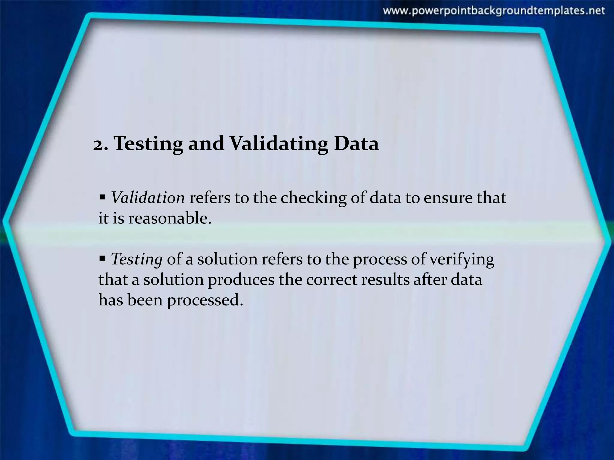 2. Testing and Validating Data

 Validation refers to the checking of data to ensure that
it is reasonable.

 Testing of a solution refers to the process of verifying
that a solution produces the correct results after data
has been processed.
 