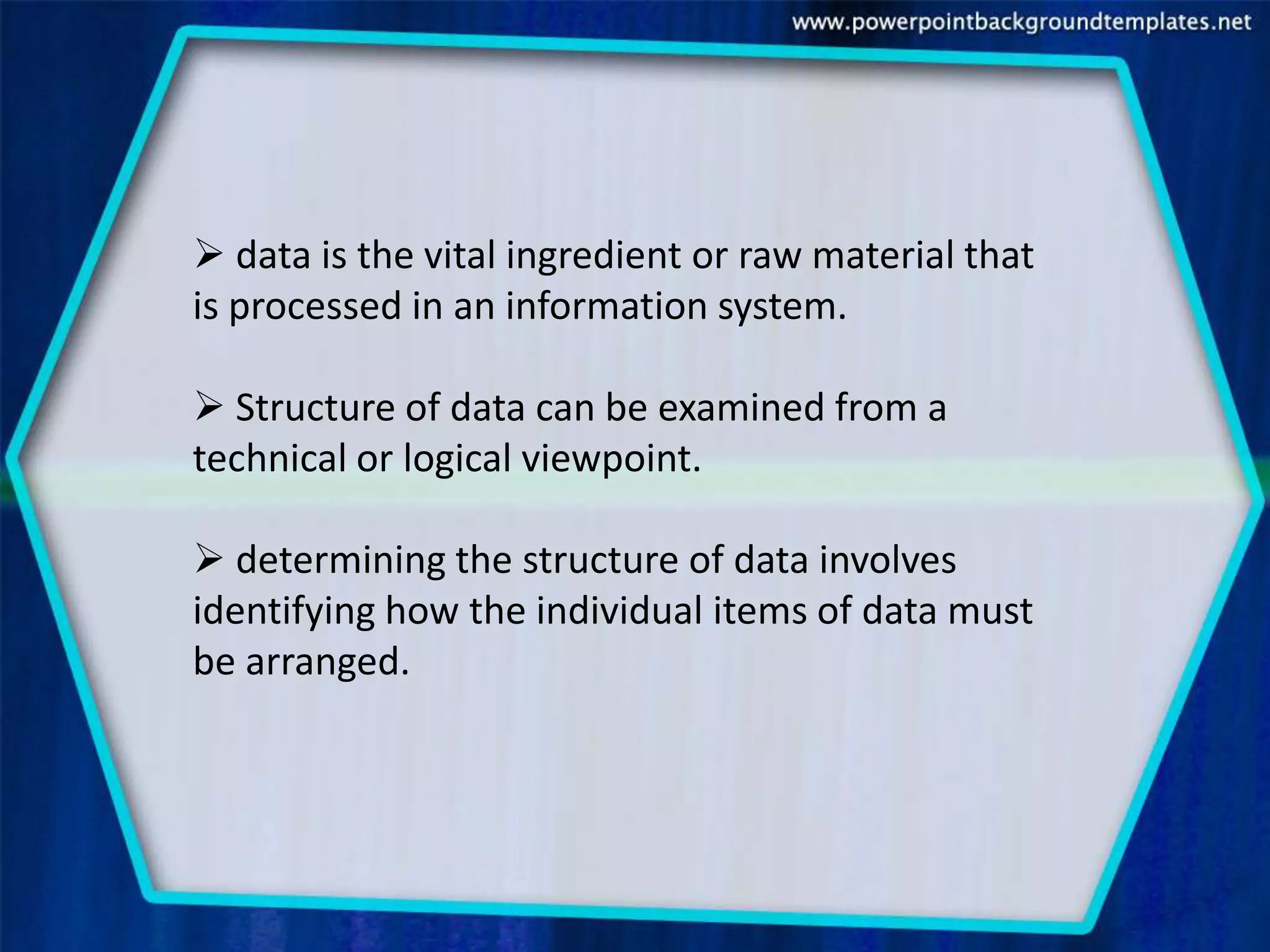  data is the vital ingredient or raw material that
is processed in an information system.

 Structure of data can be examined from a
technical or logical viewpoint.

 determining the structure of data involves
identifying how the individual items of data must
be arranged.
 