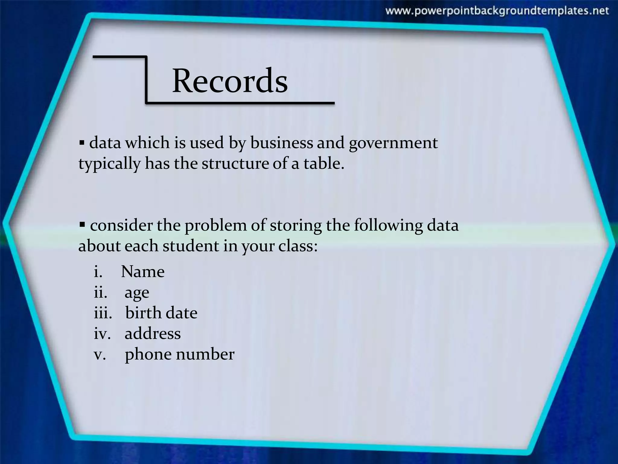 Records
 data which is used by business and government
typically has the structure of a table.


 consider the problem of storing the following data
about each student in your class:
   i. Name
   ii. age
   iii. birth date
   iv. address
   v. phone number
 