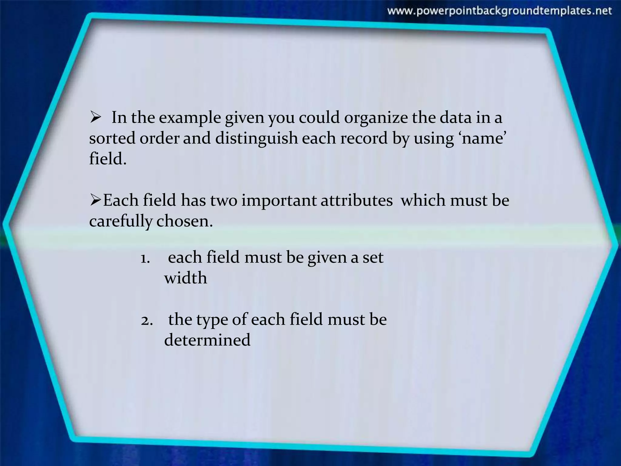  In the example given you could organize the data in a
sorted order and distinguish each record by using ‘name’
field.

Each field has two important attributes which must be
carefully chosen.

      1.   each field must be given a set
           width

      2. the type of each field must be
         determined
 