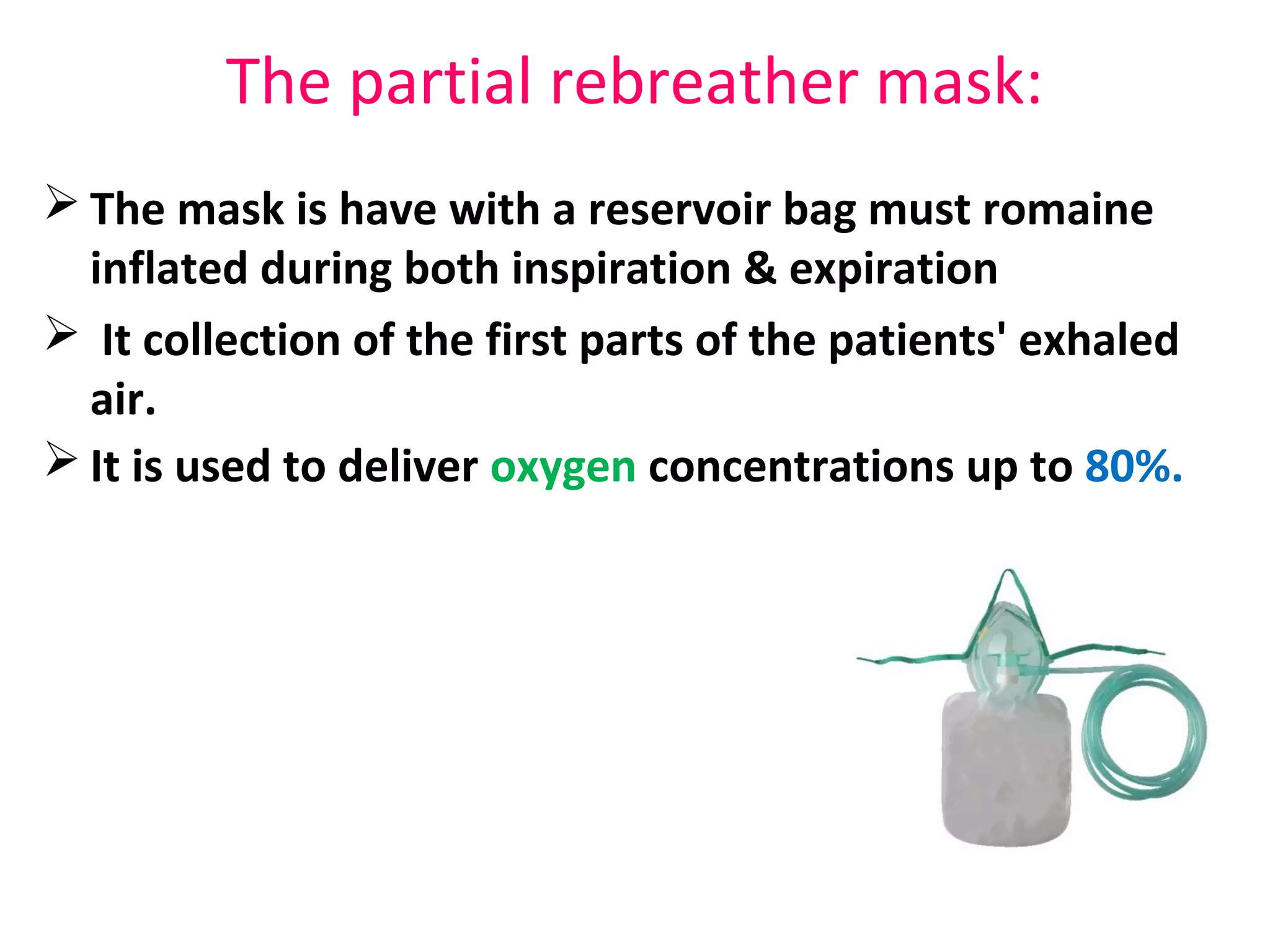 The partial rebreather mask:
 The mask is have with a reservoir bag must romaine
inflated during both inspiration & expiration
 It collection of the first parts of the patients' exhaled
air.
 It is used to deliver oxygen concentrations up to 80%.
 
