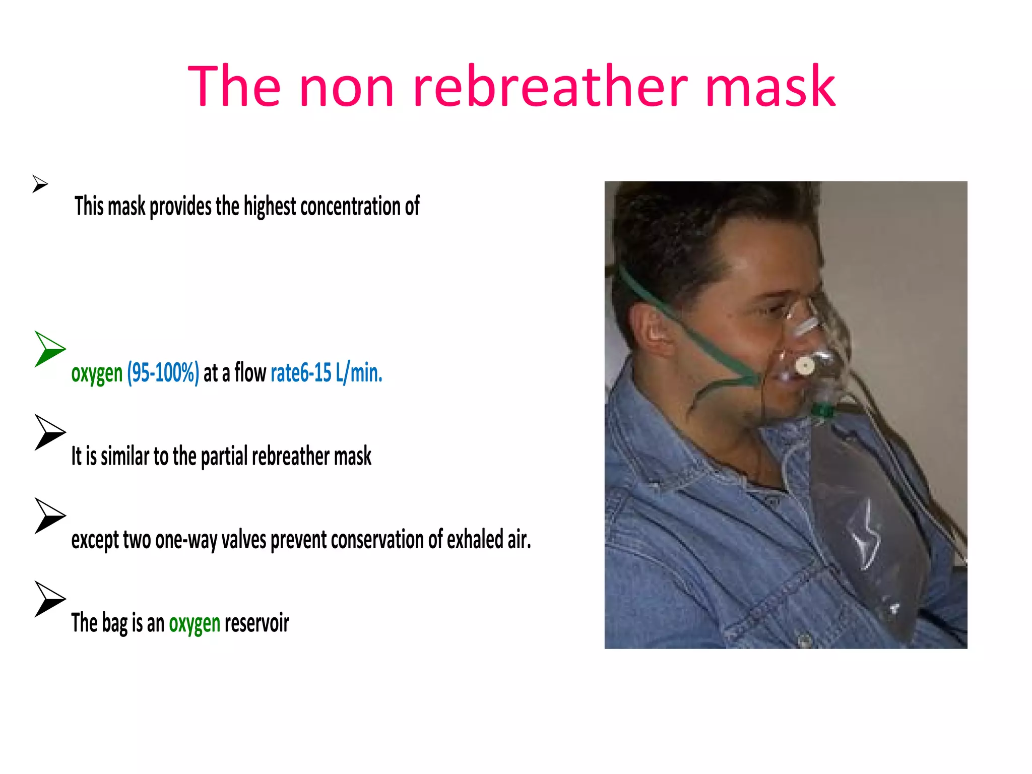 The non rebreather mask

Thismaskprovidesthehighestconcentrationof
oxygen(95-100%)ataflowrate6-15L/min.
Itissimilartothepartialrebreathermask
excepttwoone-wayvalvespreventconservationofexhaledair.
Thebagisanoxygenreservoir
 