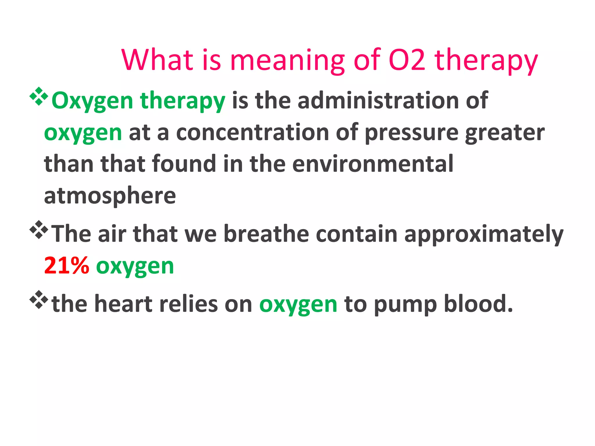 What is meaning of O2 therapy
Oxygen therapy is the administration of
oxygen at a concentration of pressure greater
than that found in the environmental
atmosphere
The air that we breathe contain approximately
21% oxygen
the heart relies on oxygen to pump blood.
 