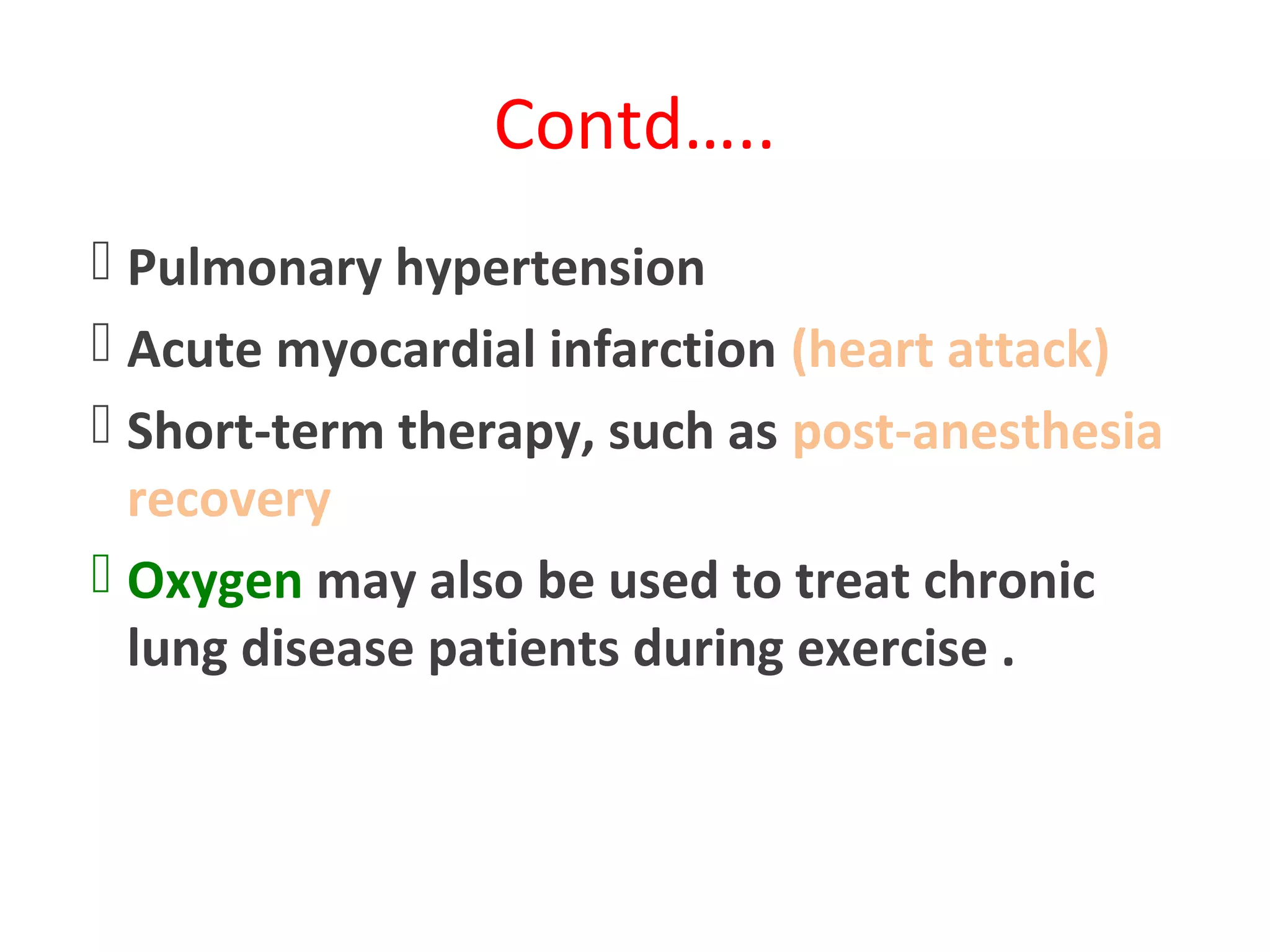 Contd…..
 Pulmonary hypertension
 Acute myocardial infarction (heart attack)
 Short-term therapy, such as post-anesthesia
recovery
 Oxygen may also be used to treat chronic
lung disease patients during exercise .
 