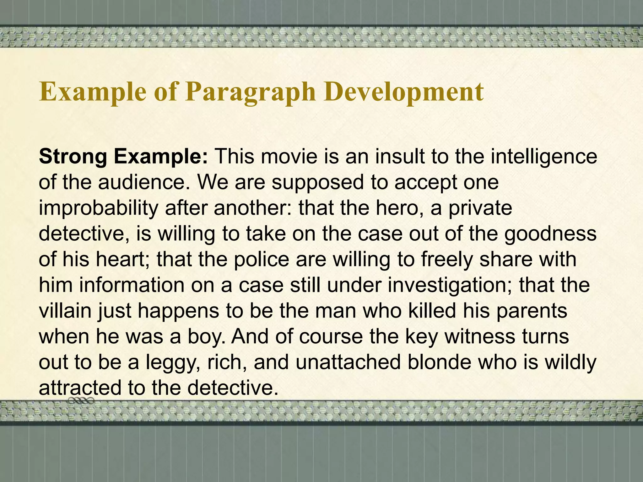 Example of Paragraph Development
Strong Example: This movie is an insult to the intelligence
of the audience. We are supposed to accept one
improbability after another: that the hero, a private
detective, is willing to take on the case out of the goodness
of his heart; that the police are willing to freely share with
him information on a case still under investigation; that the
villain just happens to be the man who killed his parents
when he was a boy. And of course the key witness turns
out to be a leggy, rich, and unattached blonde who is wildly
attracted to the detective.

 
