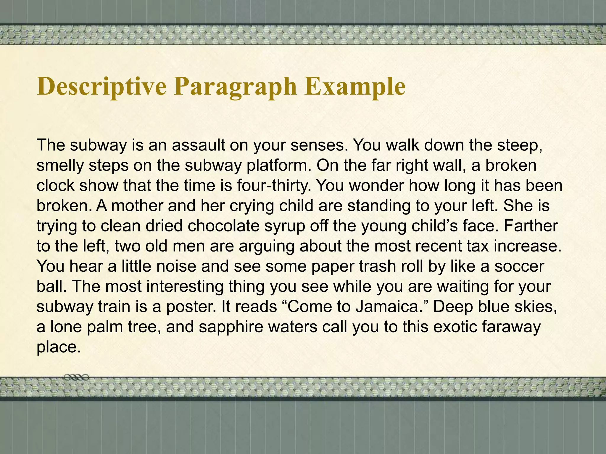 Descriptive Paragraph Example
The subway is an assault on your senses. You walk down the steep,
smelly steps on the subway platform. On the far right wall, a broken
clock show that the time is four-thirty. You wonder how long it has been
broken. A mother and her crying child are standing to your left. She is
trying to clean dried chocolate syrup off the young child’s face. Farther
to the left, two old men are arguing about the most recent tax increase.
You hear a little noise and see some paper trash roll by like a soccer
ball. The most interesting thing you see while you are waiting for your
subway train is a poster. It reads “Come to Jamaica.” Deep blue skies,
a lone palm tree, and sapphire waters call you to this exotic faraway
place.

 