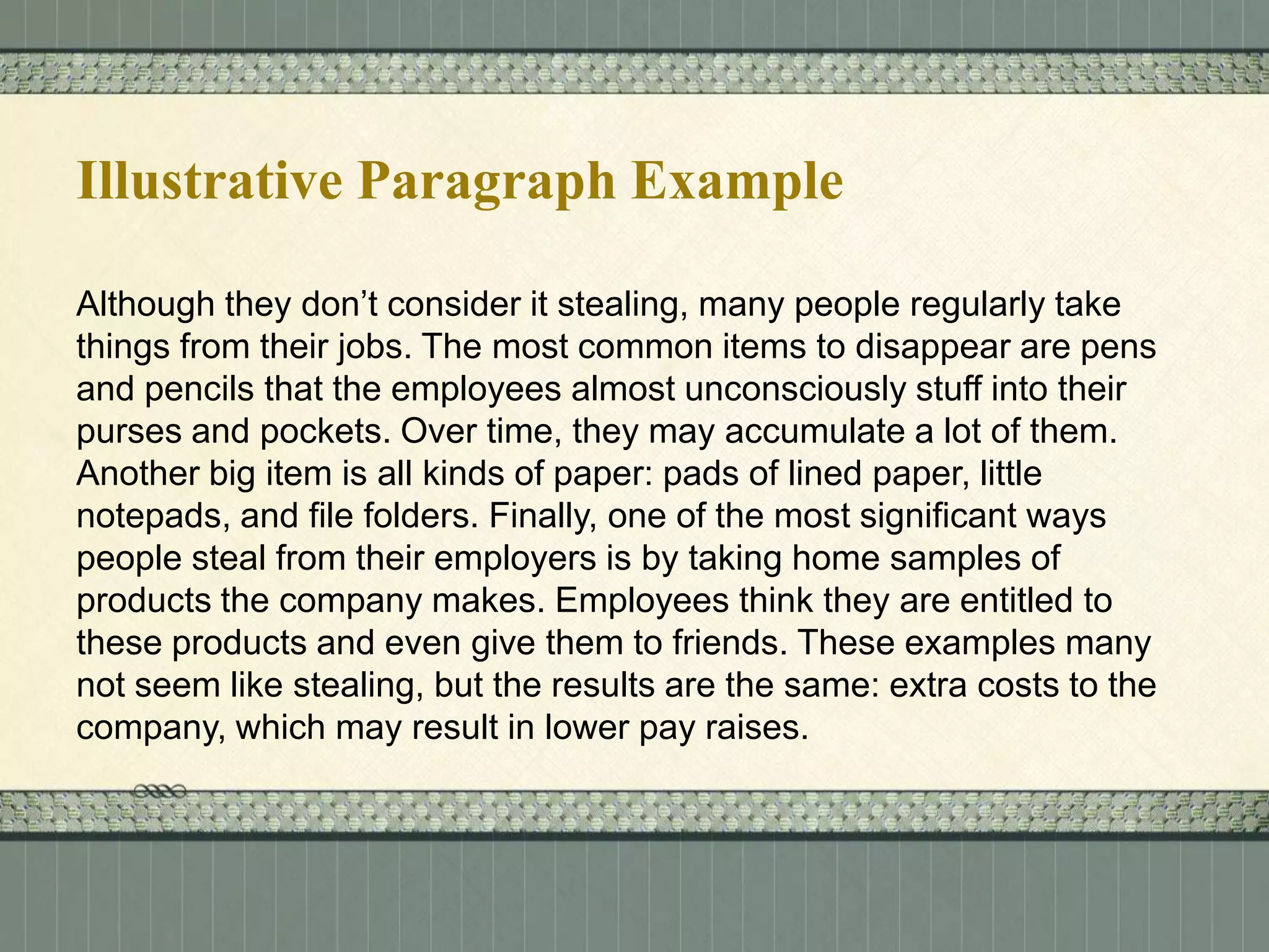 Illustrative Paragraph Example
Although they don’t consider it stealing, many people regularly take
things from their jobs. The most common items to disappear are pens
and pencils that the employees almost unconsciously stuff into their
purses and pockets. Over time, they may accumulate a lot of them.
Another big item is all kinds of paper: pads of lined paper, little
notepads, and file folders. Finally, one of the most significant ways
people steal from their employers is by taking home samples of
products the company makes. Employees think they are entitled to
these products and even give them to friends. These examples many
not seem like stealing, but the results are the same: extra costs to the
company, which may result in lower pay raises.

 