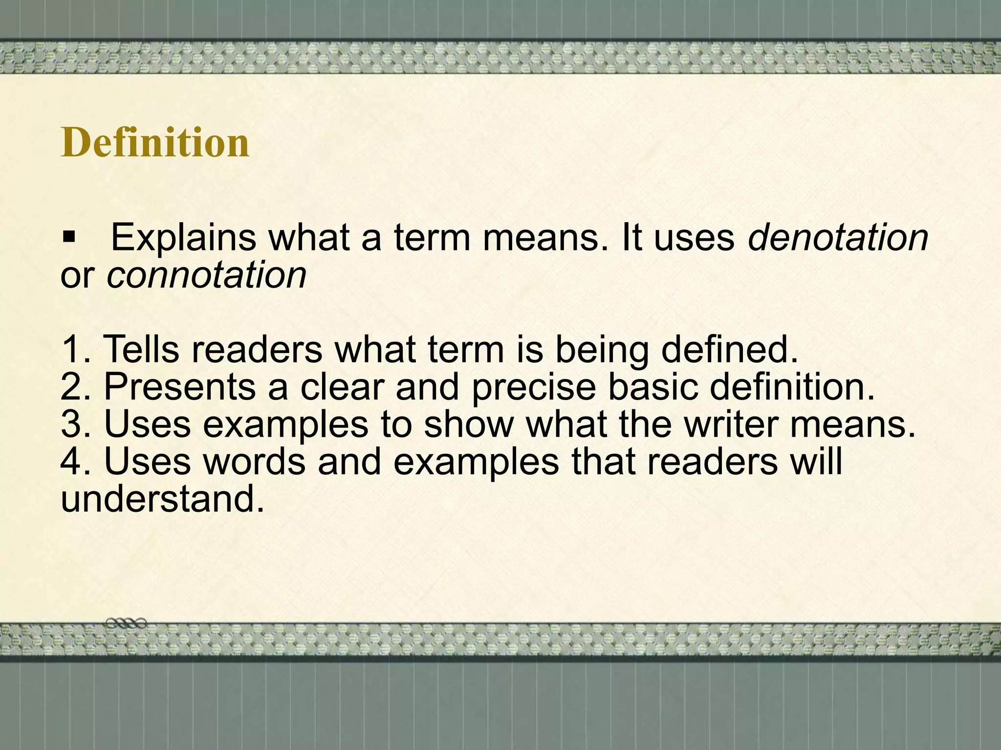 Definition
 Explains what a term means. It uses denotation
or connotation
1. Tells readers what term is being defined.
2. Presents a clear and precise basic definition.
3. Uses examples to show what the writer means.
4. Uses words and examples that readers will
understand.

 