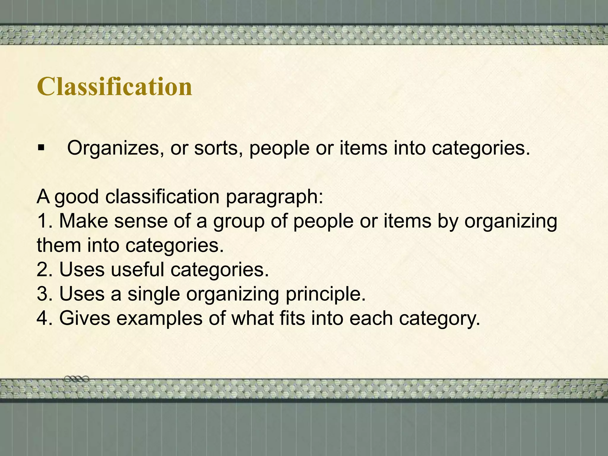 Classification


Organizes, or sorts, people or items into categories.

A good classification paragraph:
1. Make sense of a group of people or items by organizing
them into categories.
2. Uses useful categories.
3. Uses a single organizing principle.
4. Gives examples of what fits into each category.

 
