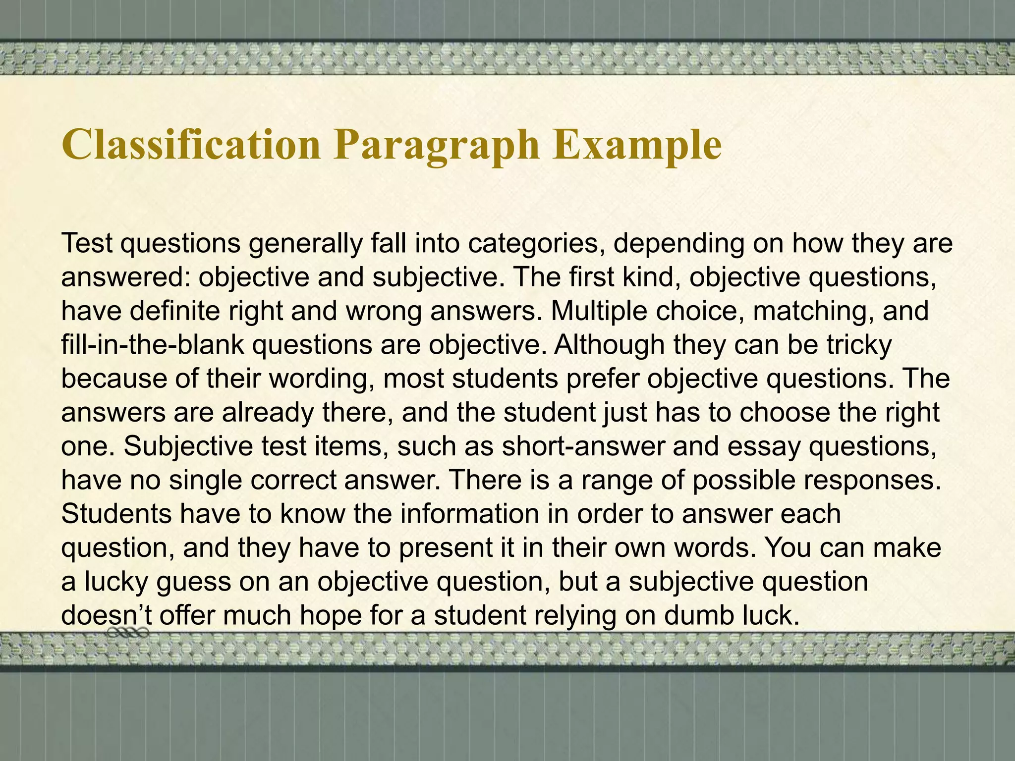 Classification Paragraph Example
Test questions generally fall into categories, depending on how they are
answered: objective and subjective. The first kind, objective questions,
have definite right and wrong answers. Multiple choice, matching, and
fill-in-the-blank questions are objective. Although they can be tricky
because of their wording, most students prefer objective questions. The
answers are already there, and the student just has to choose the right
one. Subjective test items, such as short-answer and essay questions,
have no single correct answer. There is a range of possible responses.
Students have to know the information in order to answer each
question, and they have to present it in their own words. You can make
a lucky guess on an objective question, but a subjective question
doesn’t offer much hope for a student relying on dumb luck.

 
