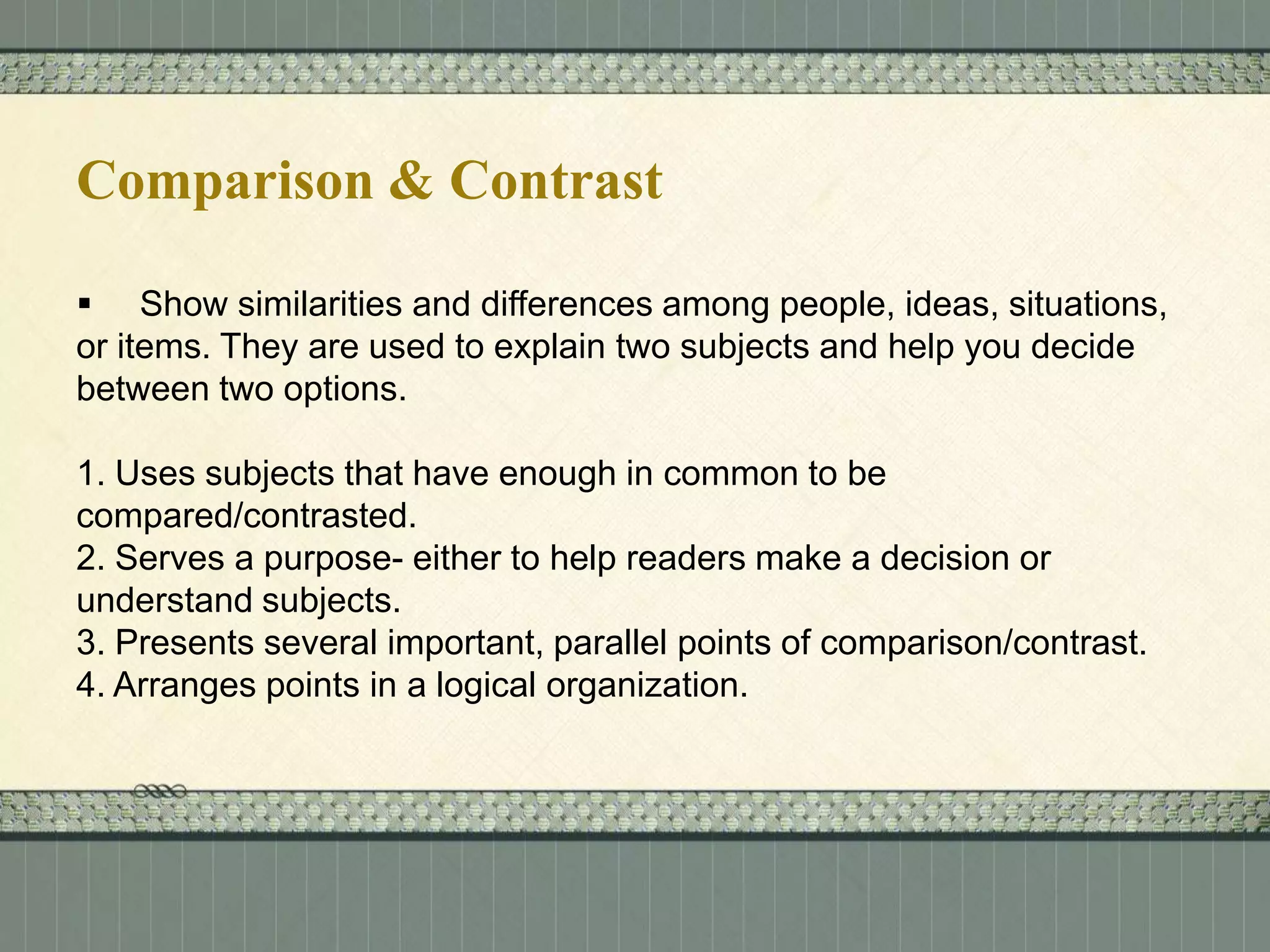 Comparison & Contrast
 Show similarities and differences among people, ideas, situations,
or items. They are used to explain two subjects and help you decide
between two options.
1. Uses subjects that have enough in common to be
compared/contrasted.
2. Serves a purpose- either to help readers make a decision or
understand subjects.
3. Presents several important, parallel points of comparison/contrast.
4. Arranges points in a logical organization.

 