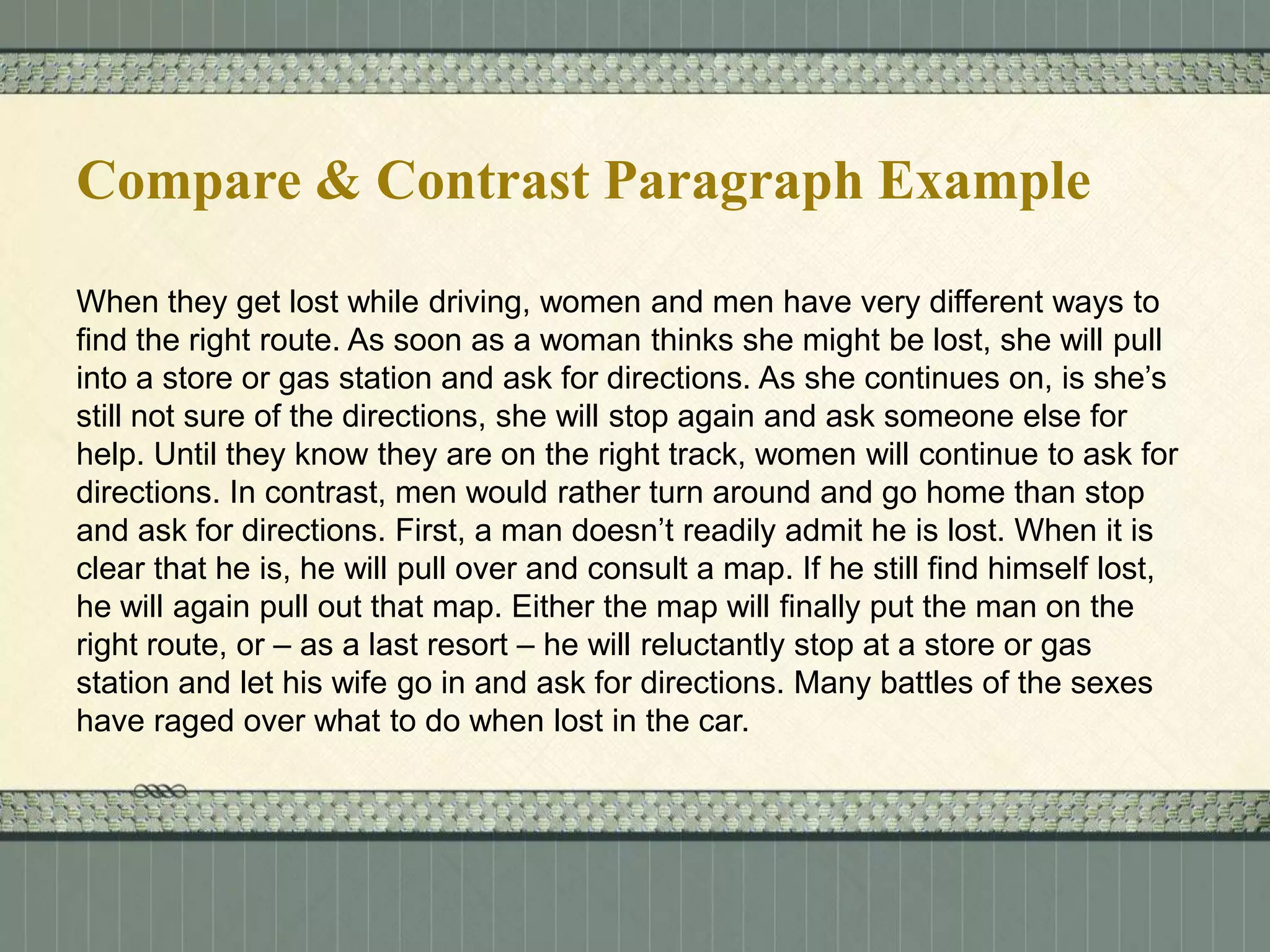 Compare & Contrast Paragraph Example
When they get lost while driving, women and men have very different ways to
find the right route. As soon as a woman thinks she might be lost, she will pull
into a store or gas station and ask for directions. As she continues on, is she’s
still not sure of the directions, she will stop again and ask someone else for
help. Until they know they are on the right track, women will continue to ask for
directions. In contrast, men would rather turn around and go home than stop
and ask for directions. First, a man doesn’t readily admit he is lost. When it is
clear that he is, he will pull over and consult a map. If he still find himself lost,
he will again pull out that map. Either the map will finally put the man on the
right route, or – as a last resort – he will reluctantly stop at a store or gas
station and let his wife go in and ask for directions. Many battles of the sexes
have raged over what to do when lost in the car.

 